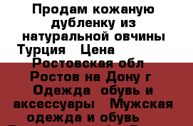 Продам кожаную дубленку из натуральной овчины Турция › Цена ­ 13 000 - Ростовская обл., Ростов-на-Дону г. Одежда, обувь и аксессуары » Мужская одежда и обувь   . Ростовская обл.,Ростов-на-Дону г.